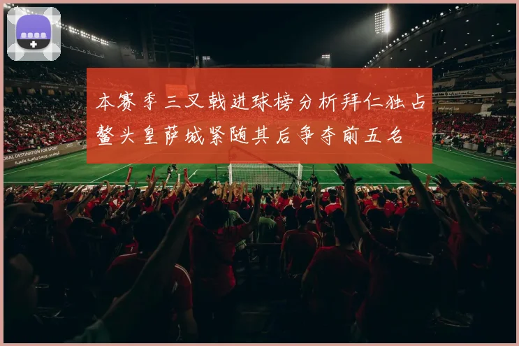 本赛季三叉戟进球榜分析拜仁独占鳌头皇萨城紧随其后争夺前五名