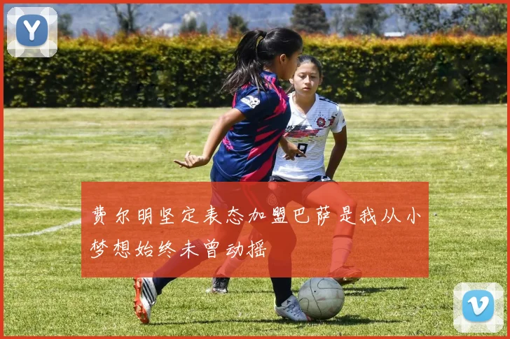 费尔明坚定表态加盟巴萨是我从小梦想始终未曾动摇