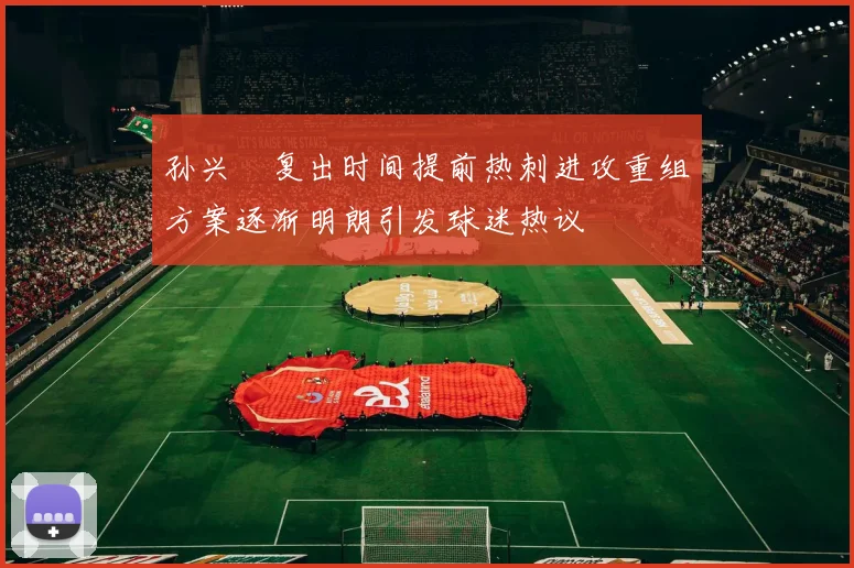 孙兴慜复出时间提前热刺进攻重组方案逐渐明朗引发球迷热议