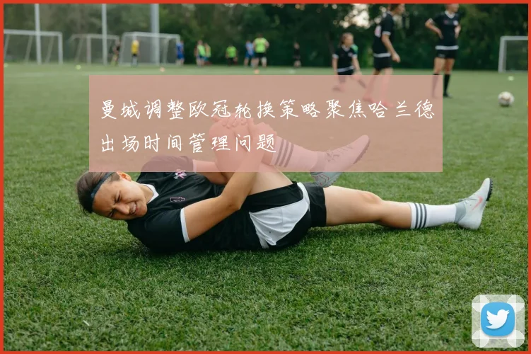 曼城调整欧冠轮换策略聚焦哈兰德出场时间管理问题