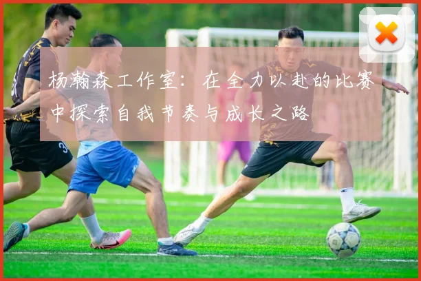 杨瀚森工作室：在全力以赴的比赛中探索自我节奏与成长之路