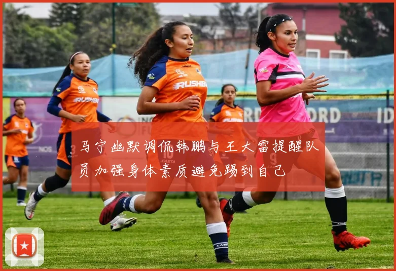 马宁幽默调侃韩鹏与王大雷提醒队员加强身体素质避免踢到自己