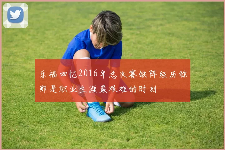 乐福回忆2016年总决赛缺阵经历称那是职业生涯最艰难的时刻