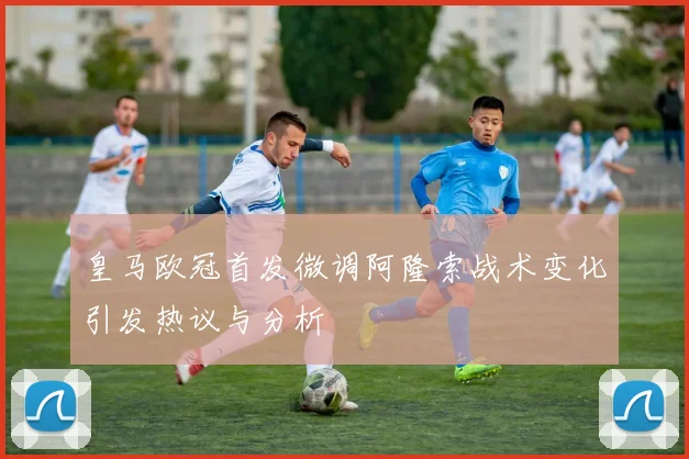 皇马欧冠首发微调阿隆索战术变化引发热议与分析