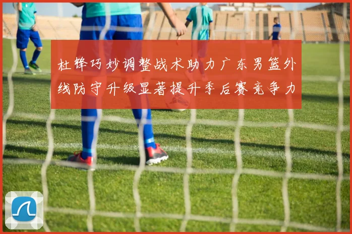 杜锋巧妙调整战术助力广东男篮外线防守升级显著提升季后赛竞争力