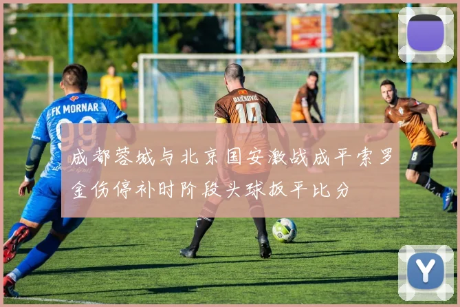 成都蓉城与北京国安激战成平索罗金伤停补时阶段头球扳平比分
