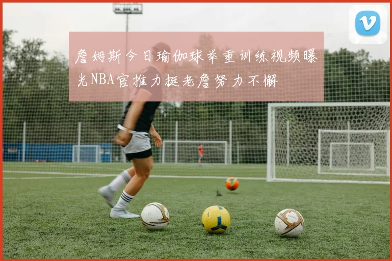 詹姆斯今日瑜伽球举重训练视频曝光NBA官推力挺老詹努力不懈