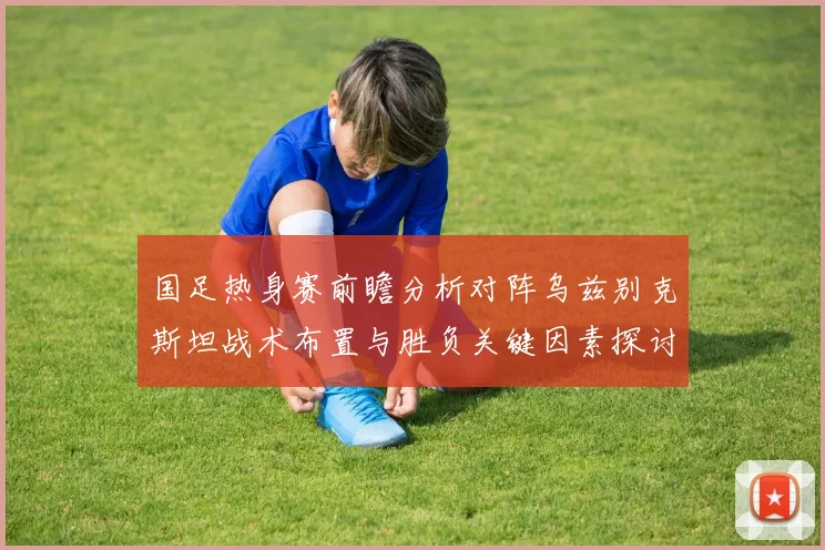 国足热身赛前瞻分析对阵乌兹别克斯坦战术布置与胜负关键因素探讨