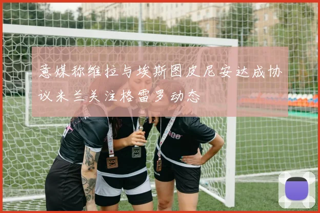 意媒称维拉与埃斯图皮尼安达成协议米兰关注格雷罗动态