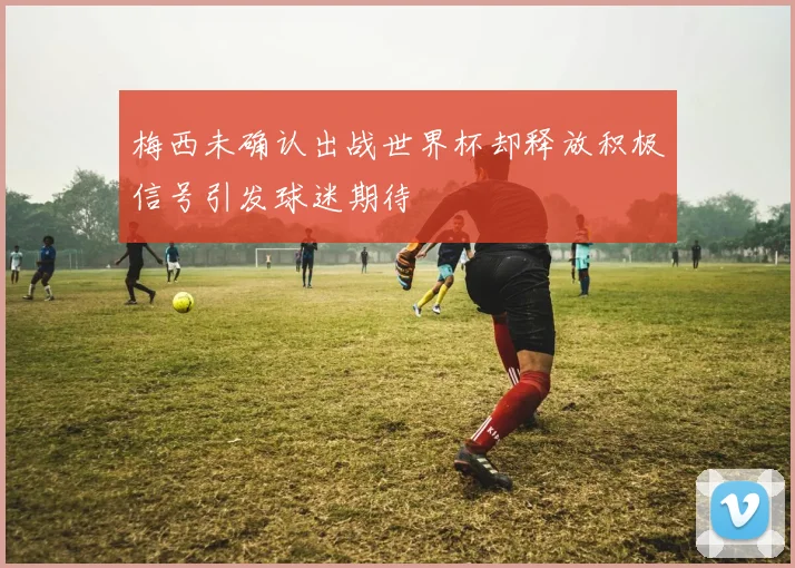 梅西未确认出战世界杯却释放积极信号引发球迷期待