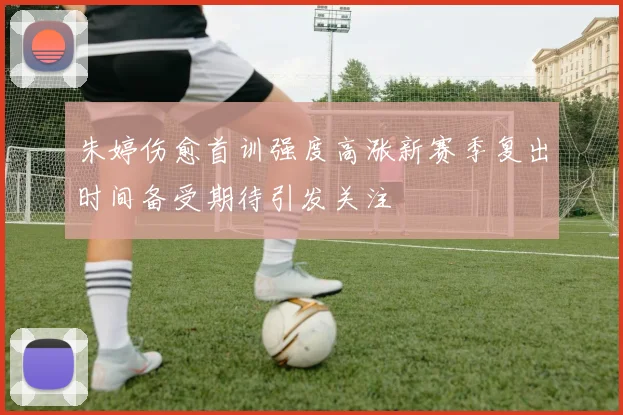 朱婷伤愈首训强度高涨新赛季复出时间备受期待引发关注