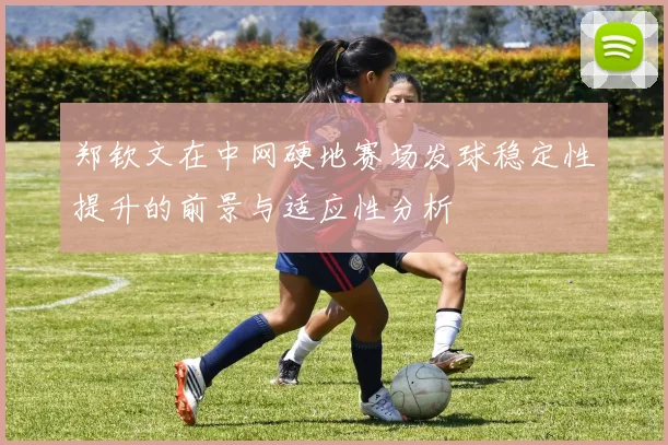 郑钦文在中网硬地赛场发球稳定性提升的前景与适应性分析