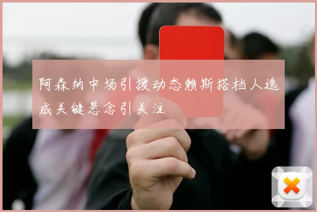 阿森纳中场引援动态赖斯搭档人选成关键悬念引关注