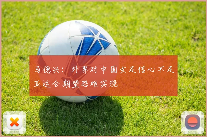 马德兴：外界对中国女足信心不足亚运会期望恐难实现