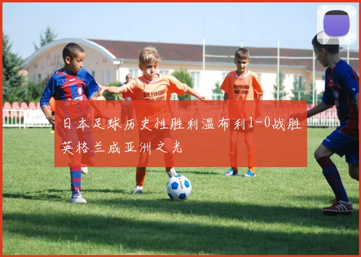 日本足球历史性胜利温布利1-0战胜英格兰成亚洲之光