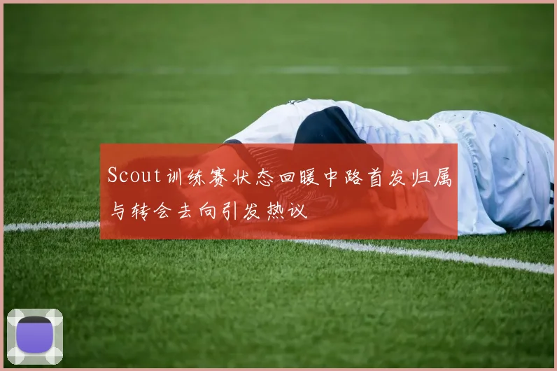 Scout训练赛状态回暖中路首发归属与转会去向引发热议