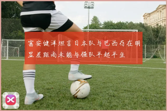 富安健洋坦言日本队与巴西存在明显差距尚未能与强队平起平坐