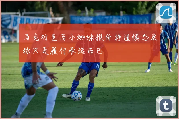 马竞对皇马小蜘蛛报价持谨慎态度称只是履行承诺而已