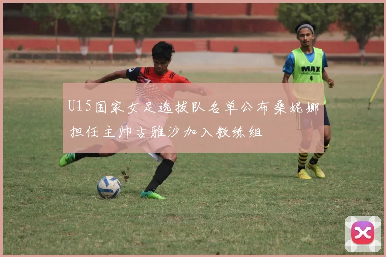 U15国家女足选拔队名单公布桑妮娜担任主帅古雅沙加入教练组