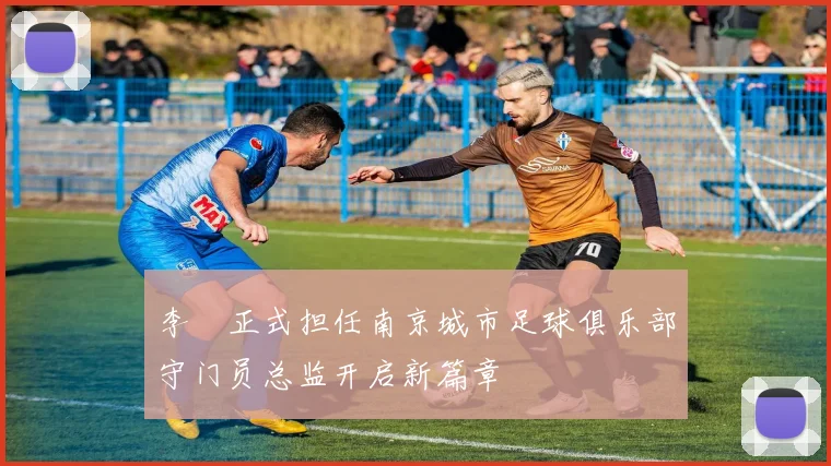 李勣正式担任南京城市足球俱乐部守门员总监开启新篇章