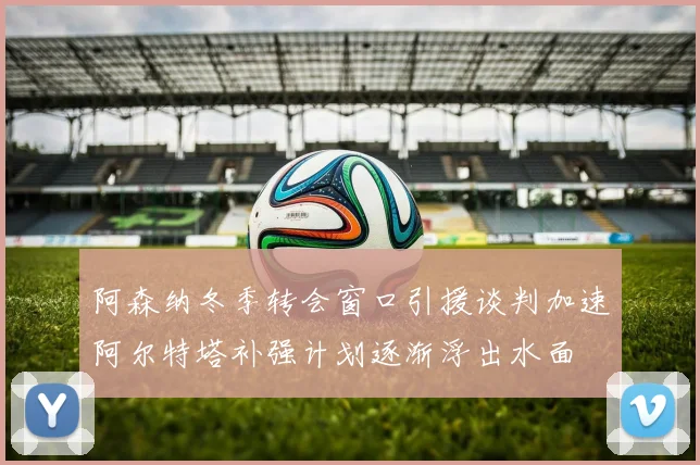 阿森纳冬季转会窗口引援谈判加速阿尔特塔补强计划逐渐浮出水面