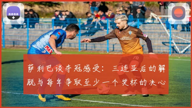 萨利巴谈夺冠感受:三连亚后的解脱与每年争取至少一个奖杯的决心