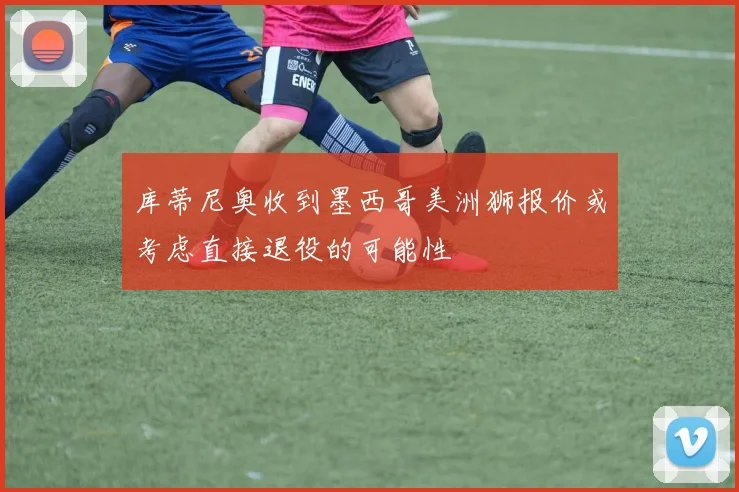 库蒂尼奥收到墨西哥美洲狮报价或考虑直接退役的可能性