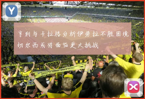 亨利与卡拉格分析伊劳拉不胜困境切尔西或将面临更大挑战