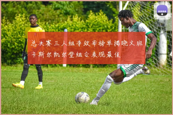 总决赛三人组净效率榜单揭晓文班卡斯尔凯尔登组合表现最佳