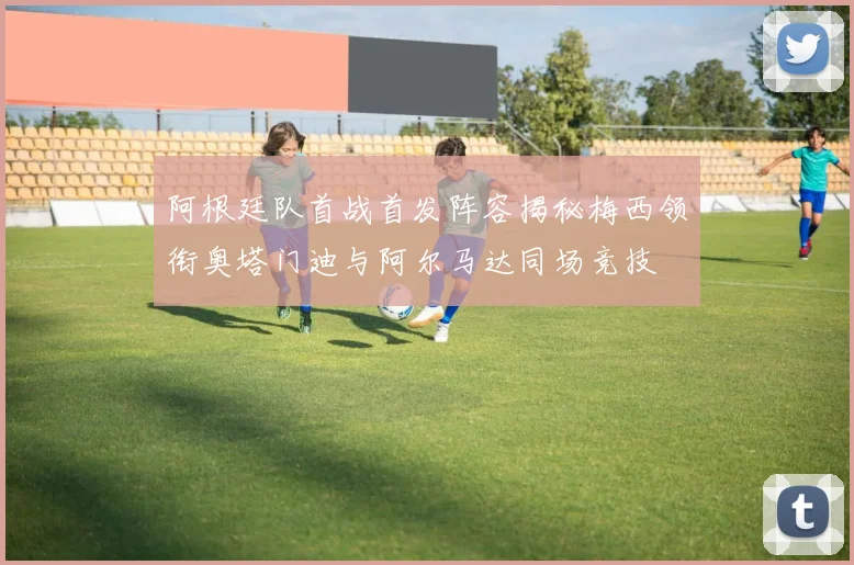 阿根廷队首战首发阵容揭秘梅西领衔奥塔门迪与阿尔马达同场竞技
