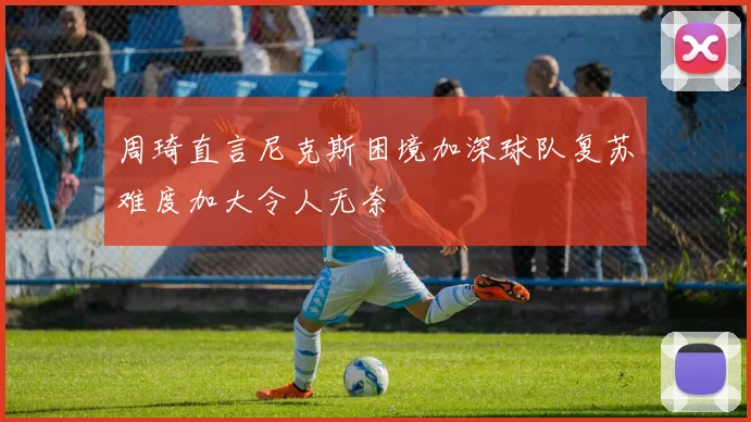 周琦直言尼克斯困境加深球队复苏难度加大令人无奈
