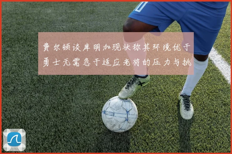 费尔顿谈库明加现状称其环境优于勇士无需急于适应老将的压力与挑战