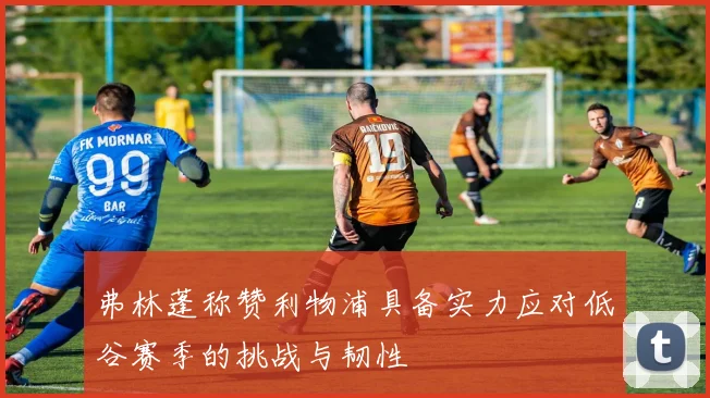 弗林蓬称赞利物浦具备实力应对低谷赛季的挑战与韧性