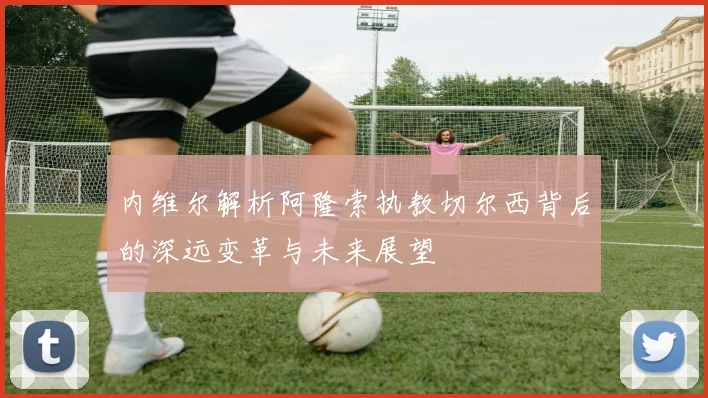 内维尔解析阿隆索执教切尔西背后的深远变革与未来展望