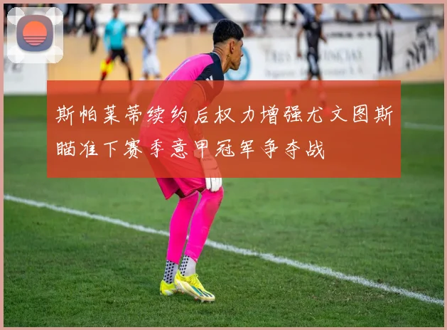 斯帕莱蒂续约后权力增强尤文图斯瞄准下赛季意甲冠军争夺战