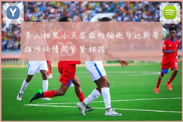 贵人相聚小莫雷兹约翰逊与达斯蒂梅师徒情深紧紧相拥