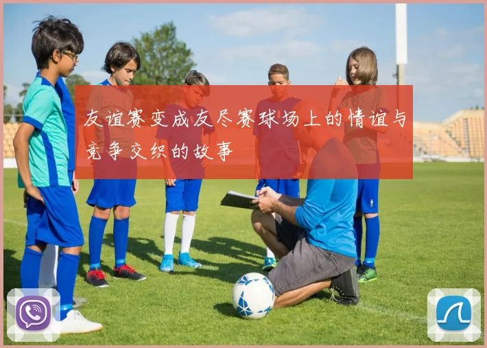 友谊赛变成友尽赛球场上的情谊与竞争交织的故事