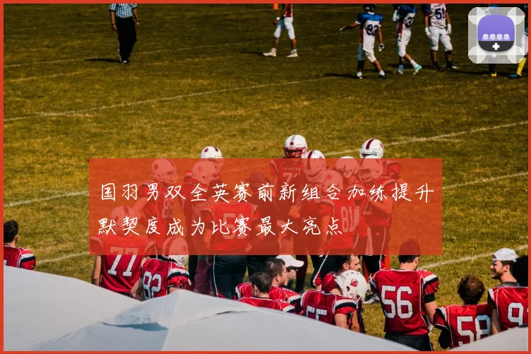 国羽男双全英赛前新组合加练提升默契度成为比赛最大亮点