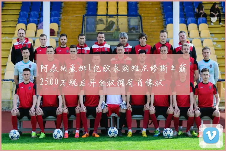 阿森纳豪掷1亿欧求购维尼修斯年薪2500万税后并全权拥有肖像权