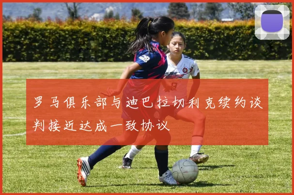 罗马俱乐部与迪巴拉切利克续约谈判接近达成一致协议