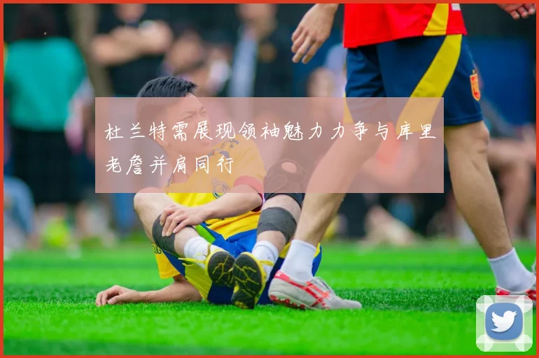 杜兰特需展现领袖魅力力争与库里老詹并肩同行