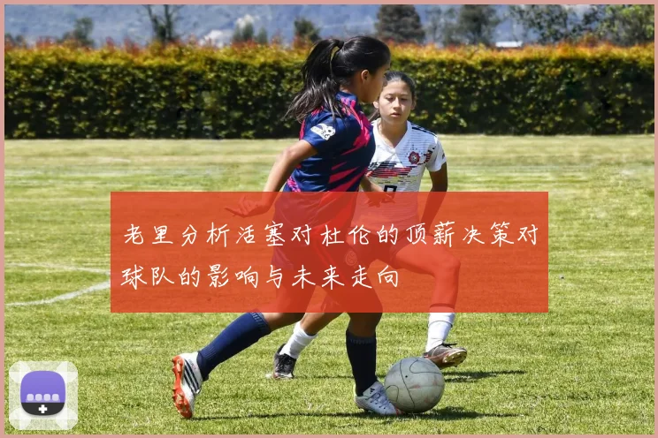 老里分析活塞对杜伦的顶薪决策对球队的影响与未来走向
