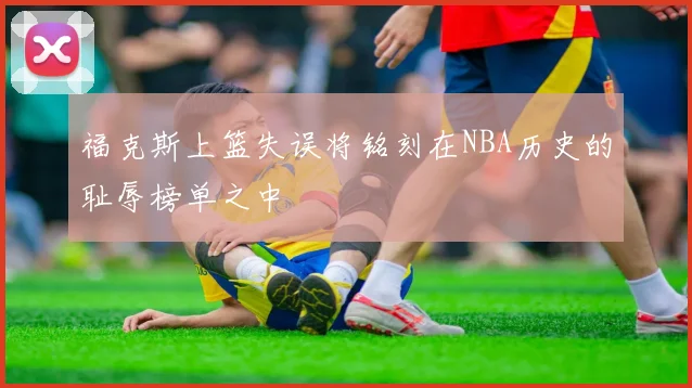 福克斯上篮失误将铭刻在NBA历史的耻辱榜单之中